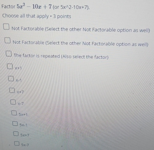 Factor 5x^2-10x+7 (or 5x^(wedge)2-10x+7). 
Choose all that apply # 3 points
Not Factorable (Select the other Not Factorable option as well)
Not Factorable (Select the other Not Factorable option as well)
The factor is repeated (Also select the factor)
x+1
x-1
x+7
x-7
5x+1
5x-1
5x+7
5x-7