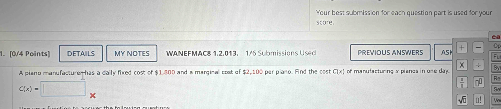 Your best submission for each question part is used for your 
score. 
ca 
1. [0/4 Points] DETAILS MY NOTES WANEFMAC8 1.2.013. 1/6 Submissions Used PREVIOUS ANSWERS ASK + Op 
Fu 
X ÷ 
A piano manufacturer has a daily fixed cost of $1,800 and a marginal cost of $2,100 per piano. Find the cost C(x) of manufacturing x pianos in one day. ISy 
Re
C(x)=
 □ /□   □ 
Se 
sqrt(□ ) o! Ve