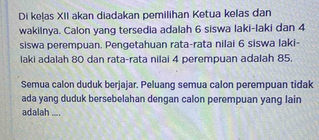 Di keļas XII äkan diadakan pemilihan Ketua kelas dan 
wakilnya. Calon yang tersedia adalah 6 siswa laki-laki dan 4
siswa perempuan. Pengetahuan rata-rata nilai 6 siswa laki- 
laki adalah 80 dan rata-rata nilai 4 perempuan adalah 85. 
Semua calon duduk berjajar. Peluang semua calon perempuan tidak 
ada yang duduk bersebelahan dengan calon perempuan yang lain 
adalah ....