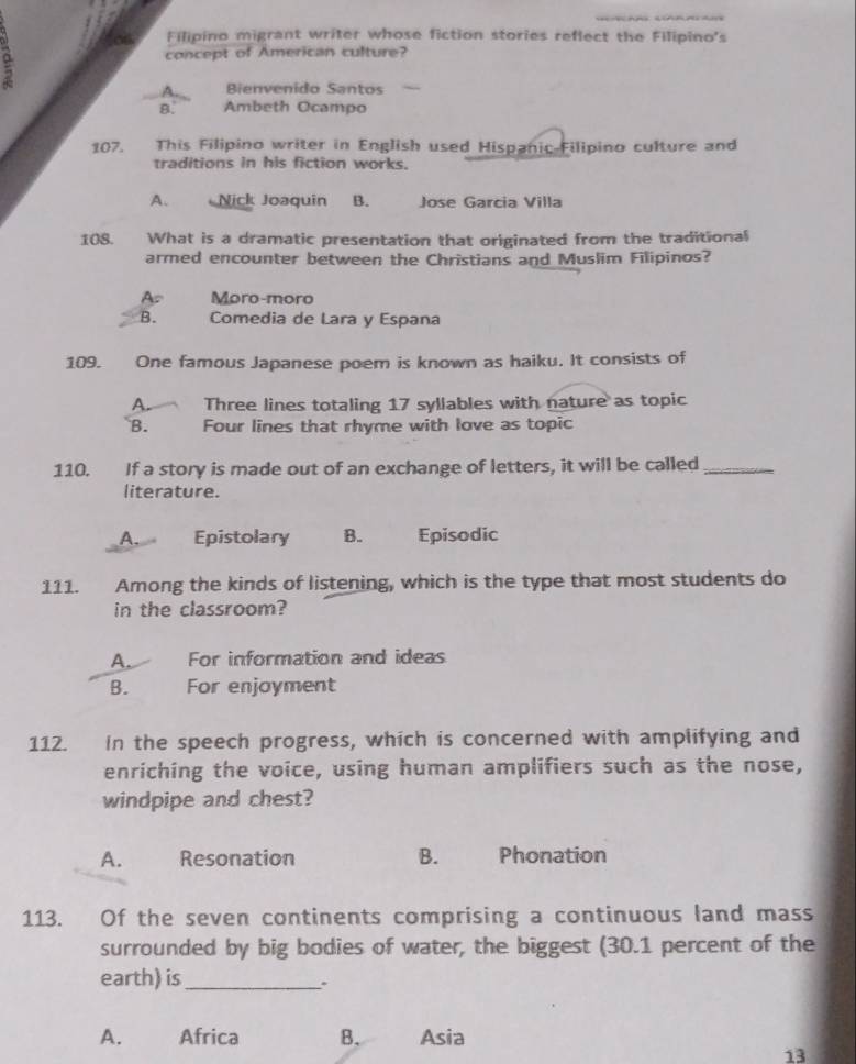 Filipino migrant writer whose fiction stories reflect the Filipino's
concept of American culture?
A. Bienvenido Santos
8. Ambeth Ocampo
107. This Filipino writer in English used Hispanic-Filipino culture and
traditions in his fiction works.
A. Nick Joaquin B. Jose Garcia Villa
108. What is a dramatic presentation that originated from the traditional
armed encounter between the Christians and Muslim Filipinos?
As Moro-moro
B. Comedia de Lara y Espana
109. One famous Japanese poem is known as haiku. It consists of
A. Three lines totaling 17 syllables with nature as topic
B. Four lines that rhyme with love as topic
110. If a story is made out of an exchange of letters, it will be called_
literature.
A. Epistolary B. Episodic
111. Among the kinds of listening, which is the type that most students do
in the classroom?
A. For information and ideas
B. For enjoyment
112. In the speech progress, which is concerned with amplifying and
enriching the voice, using human amplifiers such as the nose,
windpipe and chest?
A. Resonation B. Phonation
113. Of the seven continents comprising a continuous land mass
surrounded by big bodies of water, the biggest (30.1 percent of the
earth) is_
.
A. Africa B. Asia
13