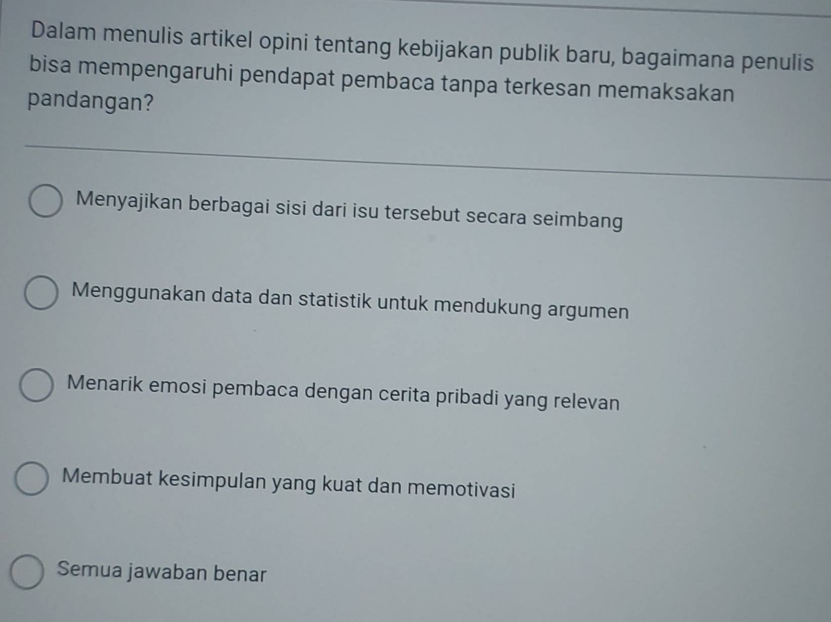 Dalam menulis artikel opini tentang kebijakan publik baru, bagaimana penulis
bisa mempengaruhi pendapat pembaca tanpa terkesan memaksakan
pandangan?
Menyajikan berbagai sisi dari isu tersebut secara seimbang
Menggunakan data dan statistik untuk mendukung argumen
Menarik emosi pembaca dengan cerita pribadi yang relevan
Membuat kesimpulan yang kuat dan memotivasi
Semua jawaban benar