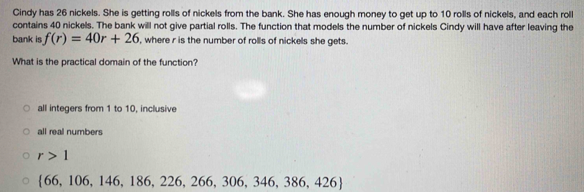 Cindy has 26 nickels. She is getting rolls of nickels from the bank. She has enough money to get up to 10 rolls of nickels, and each roll
contains 40 nickels. The bank will not give partial rolls. The function that models the number of nickels Cindy will have after leaving the
bank is f(r)=40r+26 , where r is the number of rolls of nickels she gets.
What is the practical domain of the function?
all integers from 1 to 10, inclusive
all real numbers
r>1
 66,106,146,186,226,266,306,346,386,426