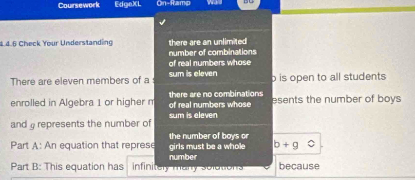 Coursework EdgeXL On-Ramp wall DU
4.4.6 Check Your Understanding there are an unlimited
number of combinations
of real numbers whose
There are eleven members of a sum is eleven o is open to all students .
there are no combinations
enrolled in Algebra 1 or higher m of real numbers whose esents the number of boys 
sum is eleven
and represents the number of
the number of boys or
Part A: An equation that represe girls must be a whole b+g
number
Part B: This equation has infinitely many solutions because