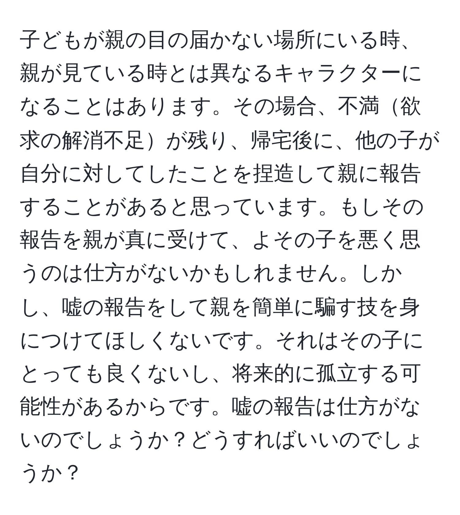 子どもが親の目の届かない場所にいる時、親が見ている時とは異なるキャラクターになることはあります。その場合、不満欲求の解消不足が残り、帰宅後に、他の子が自分に対してしたことを捏造して親に報告することがあると思っています。もしその報告を親が真に受けて、よその子を悪く思うのは仕方がないかもしれません。しかし、嘘の報告をして親を簡単に騙す技を身につけてほしくないです。それはその子にとっても良くないし、将来的に孤立する可能性があるからです。嘘の報告は仕方がないのでしょうか？どうすればいいのでしょうか？