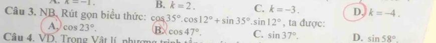 kappa =-1.
B. k=2.
C. k=-3.
D, k=-4. 
Câu 3. NB. Rút gọn biểu thức: cos 35°.cos 12°+sin 35°.sin 12° , ta được:
B
A. cos 23°. cos 47°. C. sin 37°. sin 58°. 
Câu 4. VD. Trong Vật lí, phượng trìn
D.