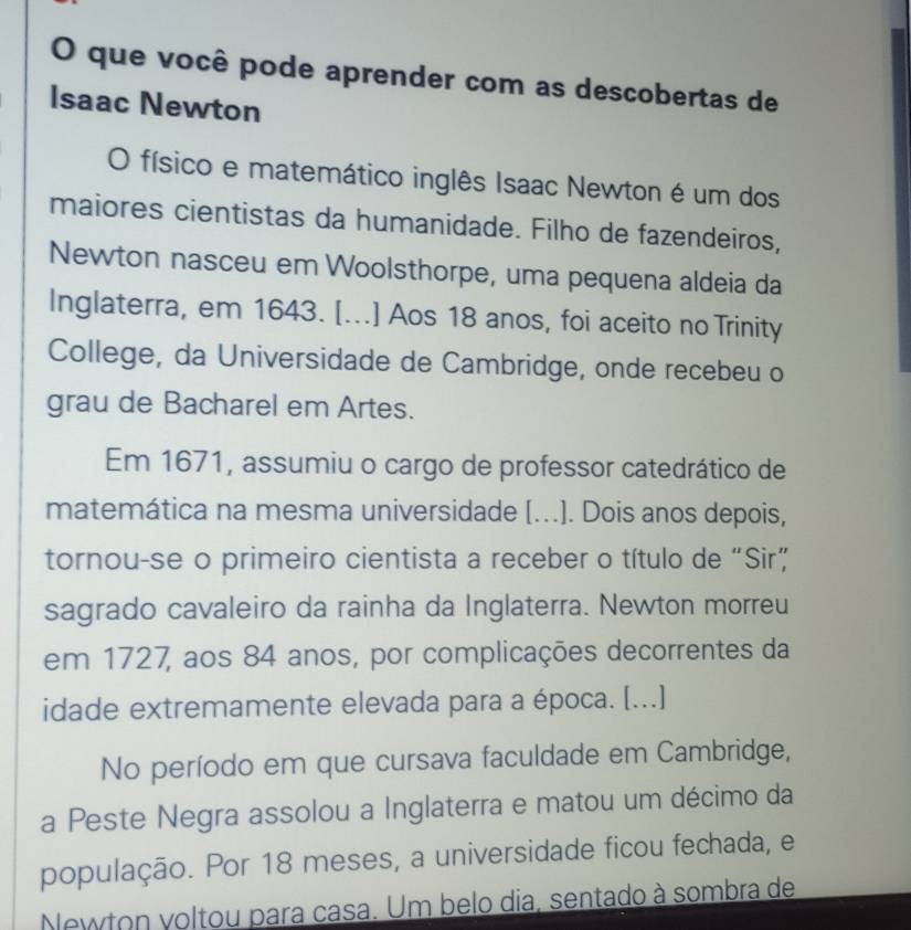 que você pode aprender com as descobertas de 
Isaac Newton 
O físico e matemático inglês Isaac Newton é um dos 
maiores cientistas da humanidade. Filho de fazendeiros, 
Newton nasceu em Woolsthorpe, uma pequena aldeia da 
Inglaterra, em 1643. [...] Aos 18 anos, foi aceito no Trinity 
College, da Universidade de Cambridge, onde recebeu o 
grau de Bacharel em Artes. 
Em 1671, assumiu o cargo de professor catedrático de 
matemática na mesma universidade [...]. Dois anos depois, 
tornou-se o primeiro cientista a receber o título de “Sir” 
sagrado cavaleiro da rainha da Inglaterra. Newton morreu 
em 1727, aos 84 anos, por complicações decorrentes da 
idade extremamente elevada para a época. [...] 
No período em que cursava faculdade em Cambridge, 
a Peste Negra assolou a Inglaterra e matou um décimo da 
população. Por 18 meses, a universidade ficou fechada, e 
Newton voltou para casa. Um belo dia, sentado à sombra de