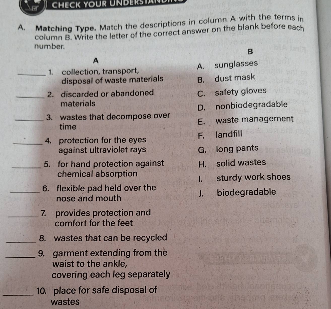 CHECK YOUR UNDERSTAND
A. Matching Type. Match the descriptions in column A with the terms in
column B. Write the letter of the correct answer on the blank before each
number.
B
A
_1. collection, transport, A. sunglasses
disposal of waste materials
B. dust mask
_2. discarded or abandoned C. safety gloves
materials
D. nonbiodegradable
_3. wastes that decompose over
time E. waste management
_4. protection for the eyes F. landfill
against ultraviolet rays G. long pants
_5. for hand protection against H. solid wastes
chemical absorption
I. sturdy work shoes
_6. flexible pad held over the
J. biodegradable
nose and mouth
_7. provides protection and
comfort for the feet
_8. wastes that can be recycled
_9. garment extending from the
waist to the ankle,
covering each leg separately
_10. place for safe disposal of
wastes