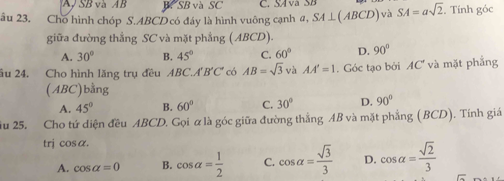 A SB và AB B. SB và SC C. SAvà SB
âu 23. Cho hình chóp S. ABCD có đáy là hình vuông cạnh α, SA⊥ (ABCD) và SA=asqrt(2). Tính goc
giữa đường thắng SC và mặt phẳng (ABCD).
A. 30° B. 45° C. 60°
D. 90°
âu 24. Cho hình lăng trụ đều ABe C. A'B'C' có AB=sqrt(3) và AA'=1. Góc tạo bởi AC' và mặt phẳng
(ABC)bằng
A. 45° B. 60° C. 30° D. 90°
ầu 25. Cho tứ diện đều ABCD. Gọi αlà góc giữa đường thắng AB và mặt phẳng (BCD). Tính giá
trj cos alpha.
A. cos alpha =0 B. cos alpha = 1/2  C. cos alpha = sqrt(3)/3  D. cos alpha = sqrt(2)/3 
□