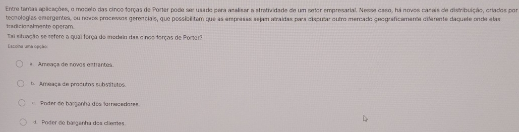 Entre tantas aplicações, o modelo das cinco forças de Porter pode ser usado para analisar a atratividade de um setor empresarial. Nesse caso, há novos canais de distribuição, criados por
tecnologias emergentes, ou novos processos gerenciais, que possibilitam que as empresas sejam atraídas para disputar outro mercado geograficamente diferente daquele onde elas
tradicionalmente operam.
Tal situação se refere a qual força do modelo das cinco forças de Porter?
Escolha uma opção:
Ameaça de novos entrantes.
b. Ameaça de produtos substitutos.
c Poder de barganha dos fornecedores.
d Poder de barganha dos clientes.