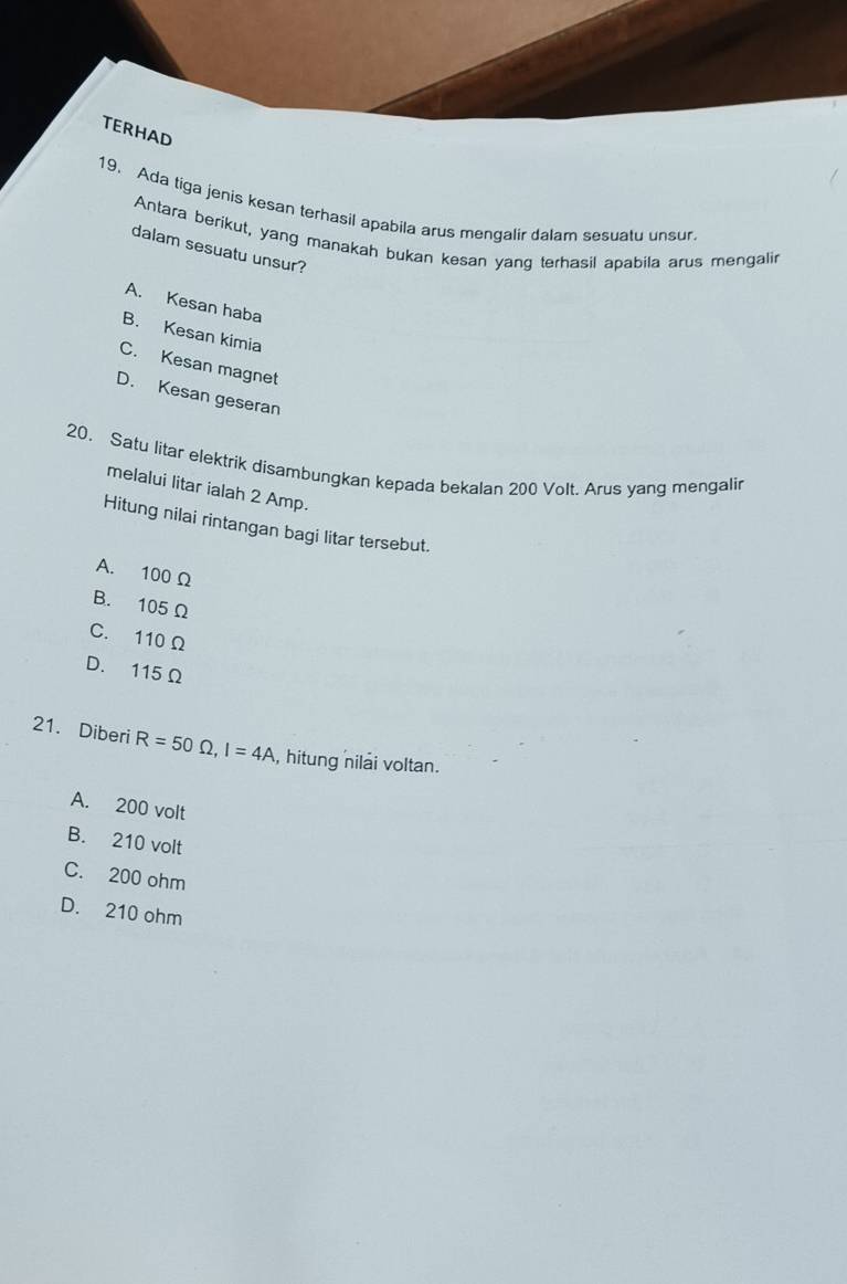 TERHAD
19. Ada tiga jenis kesan terhasil apabila arus mengalir dalam sesuatu unsur
Antara berikut, yang manakah bukan kesan yang terhasil apabila arus mengalir
dalam sesuatu unsur?
A. Kesan haba
B. Kesan kimia
C. Kesan magnet
D. Kesan geseran
20. Satu litar elektrik disambungkan kepada bekalan 200 Volt. Arus yang mengalir
melalui litar ialah 2 Amp.
Hitung nilai rintangan bagi litar tersebut.
A. 100 Ω
B. 105 Ω
C. 110 Ω
D. 115 Ω
21. Diberi R=50Omega , I=4A , hitung nilai voltan.
A. 200 volt
B. 210 volt
C. 200 ohm
D. 210 ohm