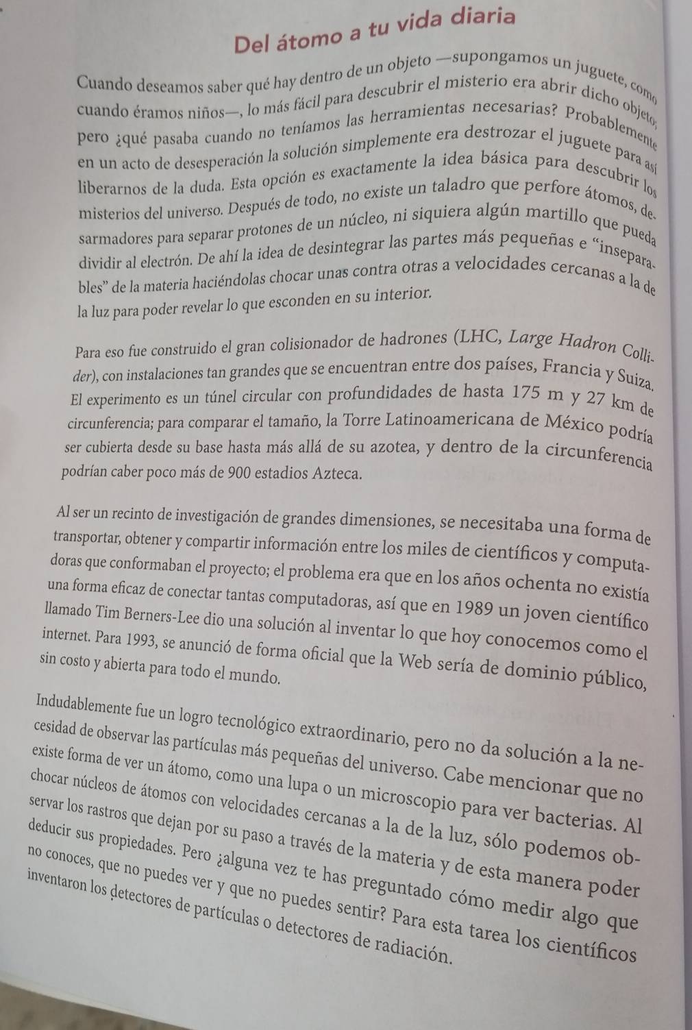 Del átomo a tu vida diaria
Cuando deseamos saber qué hay dentro de un objeto —supongamos un juguete, com
cuando éramos niños—, lo más fácil para descubrir el misterio era abrir dicho objeto;
pero ¿qué pasaba cuando no teníamos las herramientas necesarias? Probablemente
en un acto de desesperación la solución simplemente era destrozar el juguete para así
liberarnos de la duda. Esta opción es exactamente la idea básica para descubrir los
misterios del universo. Después de todo, no existe un taladro que perfore átomos, de.
sarmadores para separar protones de un núcleo, ni siquiera algún martillo que pueda
dividir al electrón. De ahí la idea de desintegrar las partes más pequeñas e “insepara-
bles' de la materia haciéndolas chocar unas contra otras a velocidades cercanas a la de
la luz para poder revelar lo que esconden en su interior.
Para eso fue construido el gran colisionador de hadrones (LHC, Large Hadron Colli-
der), con instalaciones tan grandes que se encuentran entre dos países, Francia y Suiza.
El experimento es un túnel circular con profundidades de hasta 175 m y 27 km de
circunferencia; para comparar el tamaño, la Torre Latinoamericana de México podría
ser cubierta desde su base hasta más allá de su azotea, y dentro de la circunferencia
podrían caber poco más de 900 estadios Azteca.
Al ser un recinto de investigación de grandes dimensiones, se necesitaba una forma de
transportar, obtener y compartir información entre los miles de científicos y computa-
doras que conformaban el proyecto; el problema era que en los años ochenta no existía
una forma eficaz de conectar tantas computadoras, así que en 1989 un joven científico
llamado Tim Berners-Lee dio una solución al inventar lo que hoy conocemos como el
internet. Para 1993, se anunció de forma oficial que la Web sería de dominio público,
sin costo y abierta para todo el mundo.
Indudablemente fue un logro tecnológico extraordinario, pero no da solución a la ne-
cesidad de observar las partículas más pequeñas del universo. Cabe mencionar que no
existe forma de ver un átomo, como una lupa o un microscopio para ver bacterias. Al
chocar núcleos de átomos con velocidades cercanas a la de la luz, sólo podemos ob-
servar los rastros que dejan por su paso a través de la materia y de esta manera poder
deducir sus propiedades. Pero ¿alguna vez te has preguntado cómo medir algo que
no conoces, que no puedes ver y que no puedes sentir? Para esta tarea los científicos
inventaron los detectores de partículas o detectores de radiación.