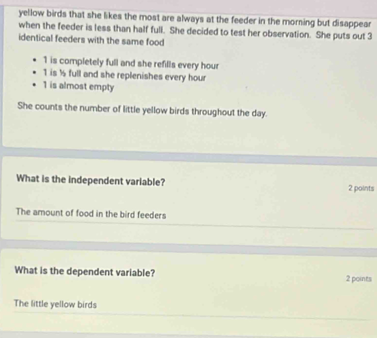 yellow birds that she likes the most are always at the feeder in the morning but disappear
when the feeder is less than half full. She decided to test her observation. She puts out 3
identical feeders with the same food
1 is completely full and she refills every hour
1 is ½ full and she replenishes every hour
1 is almost empty
She counts the number of little yellow birds throughout the day.
What is the independent variable? 2 points
The amount of food in the bird feeders
What is the dependent variable? 2 points
The little yellow birds