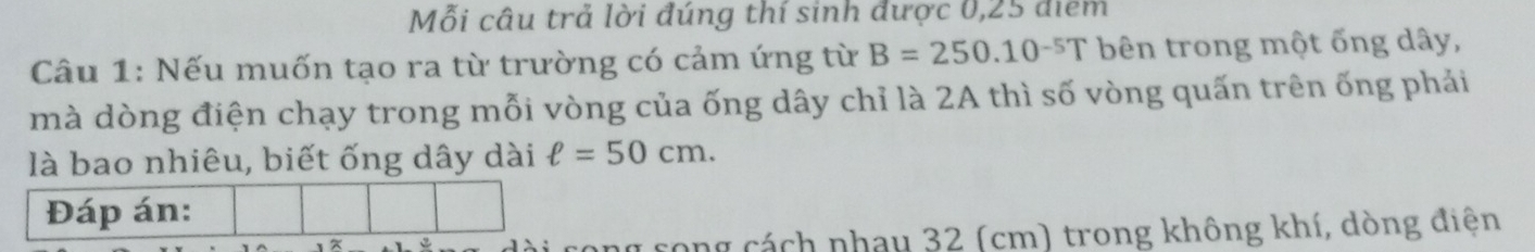 Mỗi câu trả lời đúng thí sinh được 0,25 điểm 
Câu 1: Nếu muốn tạo ra từ trường có cảm ứng từ B=250.10^(-5)T bên trong một ống dây, 
mà dòng điện chạy trong mỗi vòng của ống dây chỉ là 2A thì số vòng quấn trên ống phải 
là bao nhiêu, biết ống dây dài ell =50cm. 
Đáp án: 
cong cách nhau 32 (cm) trong không khí, dòng điện