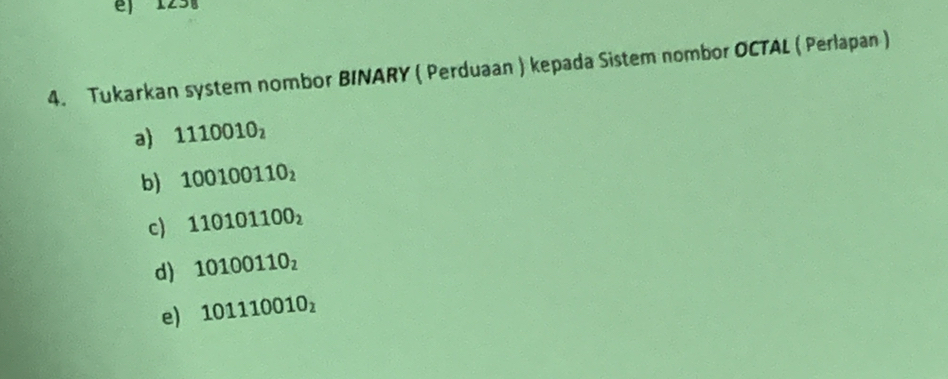 12 
4. Tukarkan system nombor BINARY ( Perduaan ) kepada Sistem nombor OCTAL ( Perlapan ) 
a) 1110010_2
b) 100100110_2
c) 110101100_2
d) 10100110_2
e) 101110010_2