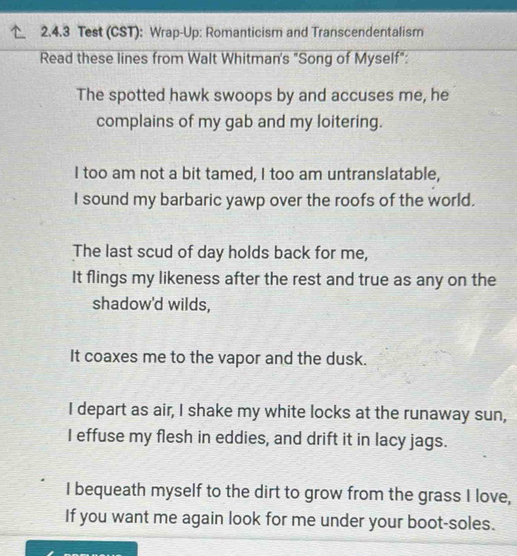 Test (CST): Wrap-Up: Romanticism and Transcendentalism 
Read these lines from Walt Whitman's "Song of Myself": 
The spotted hawk swoops by and accuses me, he 
complains of my gab and my loitering. 
I too am not a bit tamed, I too am untranslatable, 
I sound my barbaric yawp over the roofs of the world. 
The last scud of day holds back for me, 
It flings my likeness after the rest and true as any on the 
shadow'd wilds, 
It coaxes me to the vapor and the dusk. 
I depart as air, I shake my white locks at the runaway sun, 
I effuse my flesh in eddies, and drift it in lacy jags. 
I bequeath myself to the dirt to grow from the grass I love, 
If you want me again look for me under your boot-soles.