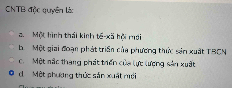 CNTB độc quyền là:
a. Một hình thái kinh tế-xã hội mới
b. Một giai đoạn phát triển của phương thức sản xuất TBCN
c. Một nấc thang phát triển của lực lượng sản xuất
d. Một phương thức sản xuất mới