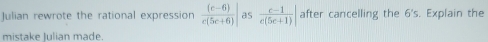 Julian rewrote the rational expression frac (e-6 e(5e+6)| as  (e-1)/e(5e+1) | after cancelling the 6's Explain the 
mistake Julian made.