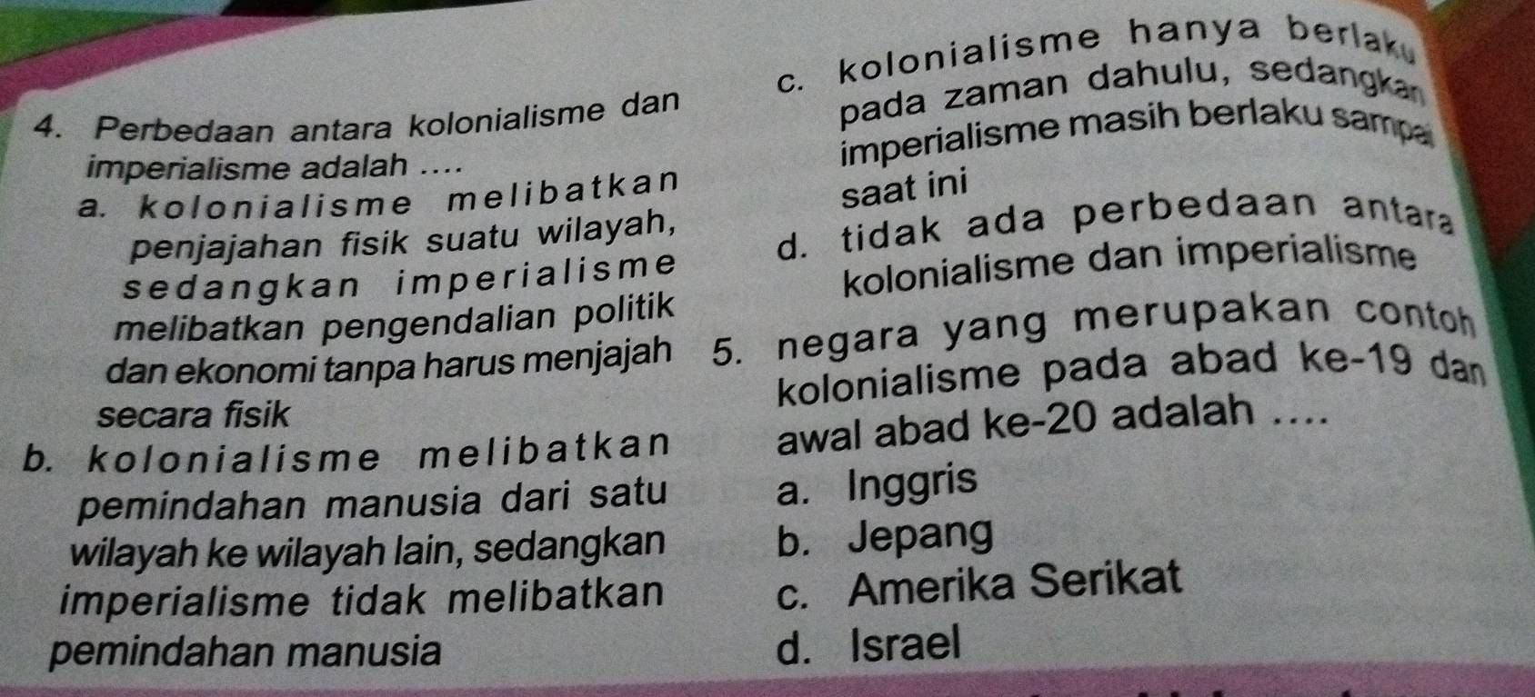 c. kolonialisme hanya berlak.
4. Perbedaan antara kolonialisme dan pada zaman dahulu, sedangka
imperialisme adalah ....
imperialisme masih berlaku samp
a. kolonial isme me liba t kan
saat ini
penjajahan fisik suatu wilayah,
d. tidak ada perbedaan antara
sedangkan imperialisme
kolonialisme dan imperialisme
melibatkan pengendalian politik
dan ekonomi tanpa harus menjajah 5. negara yang merupakan contoh
secara fisik kolonialisme pada abad ke- 19 dan
b. kolonialisme me l ibat kan awal abad ke- 20 adalah ...
pemindahan manusia dari satu
a. Inggris
wilayah ke wilayah lain, sedangkan b. Jepang
imperialisme tidak melibatkan
c. Amerika Serikat
pemindahan manusia d. Israel