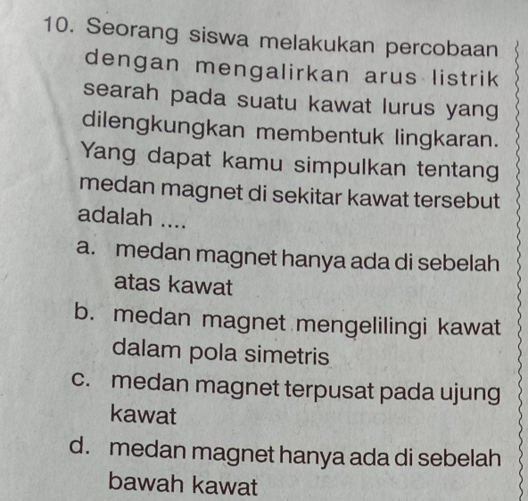 Seorang siswa melakukan percobaan
dengan mengalirkan arus listrik
searah pada suatu kawat lurus yang
dilengkungkan membentuk lingkaran.
Yang dapat kamu simpulkan tentang
medan magnet di sekitar kawat tersebut
adalah ....
a. medan magnet hanya ada di sebelah
atas kawat
b. medan magnet mengelilingi kawat
dalam pola simetris
c. medan magnet terpusat pada ujung
kawat
d. medan magnet hanya ada di sebelah
bawah kawat