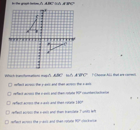 In the graph below △ ABC≌ △ A'B'C'
Which transformations map △ ABC to. △ A'B'C' ? Choose ALL that are correct.
reflect across the y-axis and then across the x-axis
reflect across the x-axis and then rotate 90° counterclockwise
reflect across the x-axis and then rotate 180°
reflect across the x-axis and then translate 7 units left
reflect across the y-axis and then rotate 90° clockwise