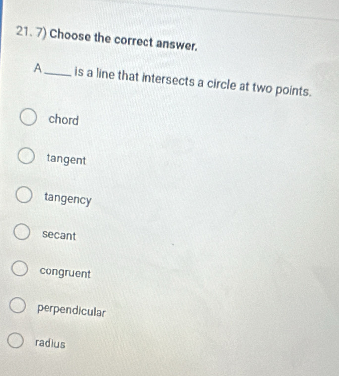 Choose the correct answer.
A_ is a line that intersects a circle at two points.
chord
tangent
tangency
secant
congruent
perpendicular
radius