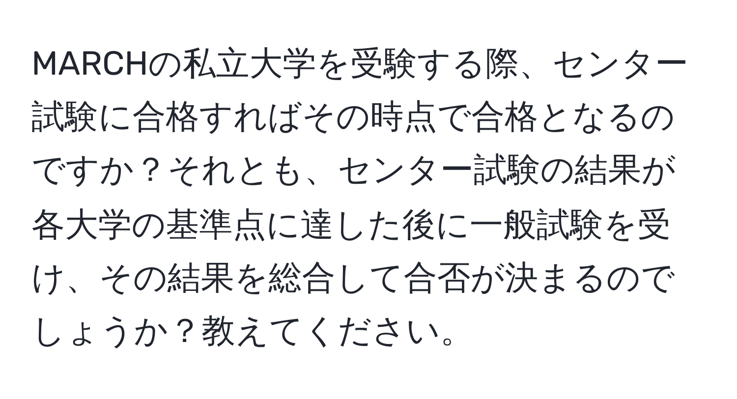 MARCHの私立大学を受験する際、センター試験に合格すればその時点で合格となるのですか？それとも、センター試験の結果が各大学の基準点に達した後に一般試験を受け、その結果を総合して合否が決まるのでしょうか？教えてください。