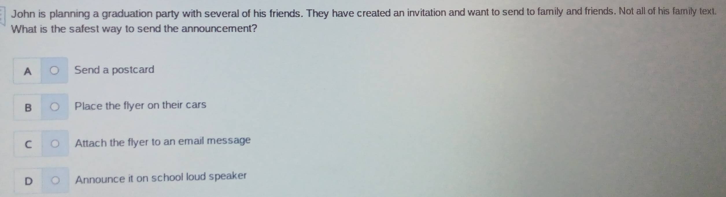 John is planning a graduation party with several of his friends. They have created an invitation and want to send to family and friends. Not all of his family text.
What is the safest way to send the announcement?
A Send a postcard
B Place the flyer on their cars
C Attach the flyer to an email message
D Announce it on school loud speaker