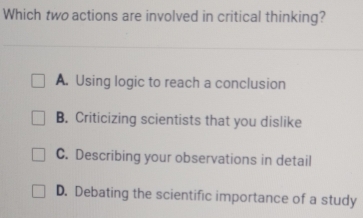 Which two actions are involved in critical thinking?
A. Using logic to reach a conclusion
B. Criticizing scientists that you dislike
C. Describing your observations in detail
D. Debating the scientific importance of a study