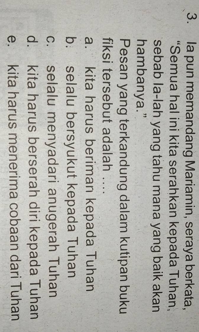 Ia pun memandang Mariamin, seraya berkata,
“Semua hal ini kita serahkan kepada Tuhan,
sebab la-lah yang tahu mana yang baik akan
hambanya.”
Pesan yang terkandung dalam kutipan buku
fiksi tersebut adalah ....
a. kita harus beriman kepada Tuhan
b. selalu bersyukut kepada Tuhan
c. selalu menyadari anugerah Tuhan
d. kita harus berserah diri kepada Tuhan
e. kita harus menerima cobaan dari Tuhan