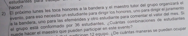 estudiantes para trabu 
hacer? 
2) El próximo lunes les toca honores a la bandera y el maestro tutor del grupo organizará el 
evento, para eso necesita un estudiante para dirigir los honores, uno para dirigir el juramento 
a la bandera, uno para las efemérides y otro estudiante para comentar el valor del mes. S 
el grupo está conformado por 36 estudiantes, ¿Cuántas combinaciones de estudiantes 
puede hacer el maestro que pueden participar en este evento? 
articipan 12 equipo. ¿De cuántas maneras se pueden ocupar