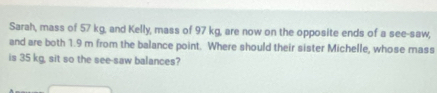 Sarah, mass of 57 kg, and Kelly, mass of 97 kg, are now on the opposite ends of a see-saw, 
and are both 1.9 m from the balance point. Where should their sister Michelle, whose mass 
is 35 kg, sit so the see-saw balances?