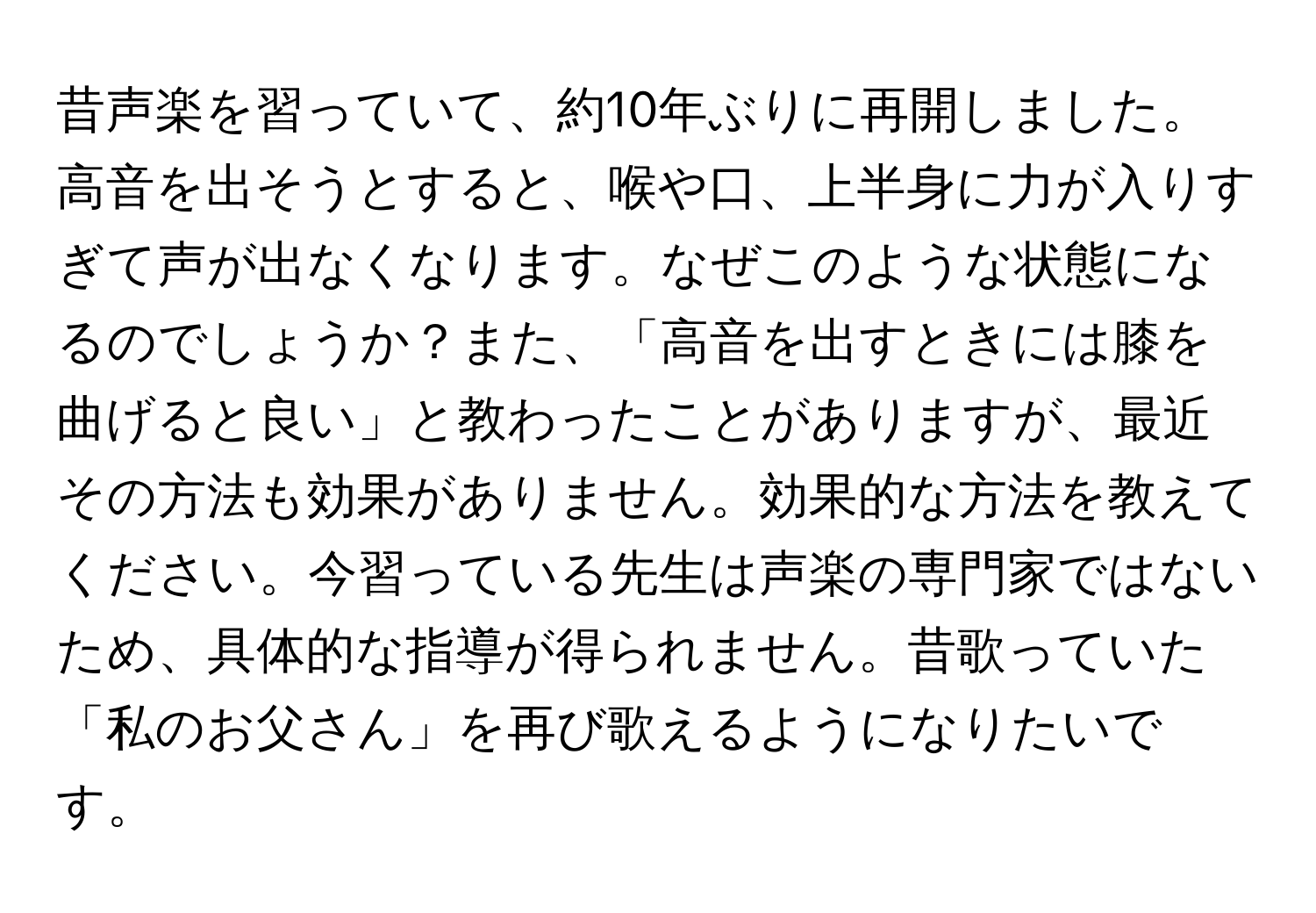 昔声楽を習っていて、約10年ぶりに再開しました。高音を出そうとすると、喉や口、上半身に力が入りすぎて声が出なくなります。なぜこのような状態になるのでしょうか？また、「高音を出すときには膝を曲げると良い」と教わったことがありますが、最近その方法も効果がありません。効果的な方法を教えてください。今習っている先生は声楽の専門家ではないため、具体的な指導が得られません。昔歌っていた「私のお父さん」を再び歌えるようになりたいです。