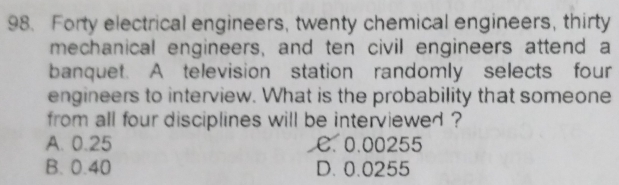 Forty electrical engineers, twenty chemical engineers, thirty
mechanical engineers, and ten civil engineers attend a
banquet. A television station randomly selects four
engineers to interview. What is the probability that someone
from all four disciplines will be interviewed ?
A. 0.25 C. 0.00255
B. 0.40 D. 0.0255