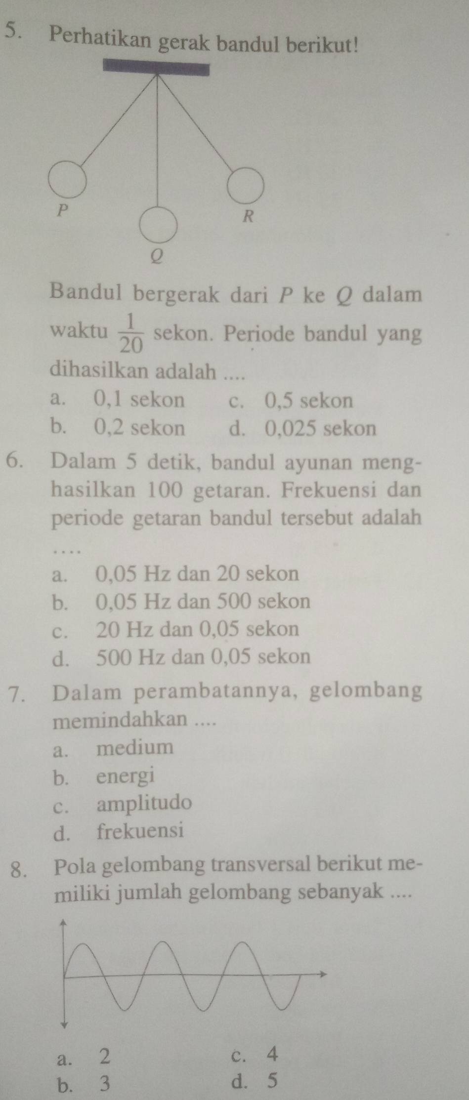 Perhatikan gerak bandul berikut!
P
R
Q
Bandul bergerak dari P ke Q dalam
waktu  1/20  sekon. Periode bandul yang
dihasilkan adalah ....
a. 0,1 sekon c. 0,5 sekon
b. 0,2 sekon d. 0,025 sekon
6. Dalam 5 detik, bandul ayunan meng-
hasilkan 100 getaran. Frekuensi dan
periode getaran bandul tersebut adalah
a. 0,05 Hz dan 20 sekon
b. 0,05 Hz dan 500 sekon
c. 20 Hz dan 0,05 sekon
d. 500 Hz dan 0,05 sekon
7. Dalam perambatannya, gelombang
memindahkan ....
a. medium
b. energi
c. amplitudo
d. frekuensi
8. Pola gelombang transversal berikut me-
miliki jumlah gelombang sebanyak ....
a. 2 c. 4
b. 3 d. 5