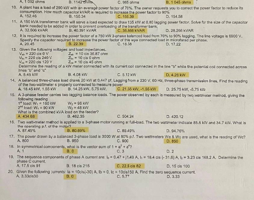 A. 1 092 ohms B. 1142 ohms C. 965 ohms B. 1 045 ohms
10. A plant has a load of 290 kW with an average power factor of 70%. The owner requests you to correct the power factor to reduce its
consumption. How much capacitor kVAR is required to increase the power factor to 90%
A. 152.46 B. 150.34 C. 155.39 D. 154.58
11. A 150 kVA transformer bank will serve a load expected to draw 135 kW at 0.80 lagging power factor. Solve for the size of the capacitor
bank needed to be added in order to prevent overloading of the transformer bank.
A. 32.506 kVAR B. 40.391 kVAR C. 35.866 kVAR D. 28.266 kVAR
12. It is required to increase the power factor of a 750 kW 3-phase balanced load from 70% to 90% lagging. The line voltage is 6900 V.
Specify the capacitor required to increase the power factor of this wye connected load in microfarad per phase.
A. 20.45 B. 22.39 C. 18.58 D. 17.22
13. Given the following voltages and load impedances.
V_ab=220cis0V Z_ab=10 cis36.87 ohm
V_bc=220cis240V Z_bc=10cis0ohm
V_ca=220 cls 120V Z_ca=10cis45ohm
Determine the reading of a kW meter connected with its current coil connected in the line "b' while the potential coil connected across
lines “b'' and “c”
A. 5.45 kW B. 4.08 kW C. 5.12 kW D. 4.26 kW
14. A balanced three-phase load draws 20 kW at 0.447 pf. Lagging from a 230 V, 60 Hz, three-phase transmission lines. Find the reading
of the two-wattmeter s properly connected to measure power
A. 18.45 kW, 1.55 kW B. 14.25 kW, 5.75 kW, C. 21.55 kW, -1.55 kW D. 25.75 kW, -5,75 kW
15. A 3-phase feeder carries two lagging balance loads. The power observed by each is measured by two wattmeter method, giving the
following reading
1^(st) load: W_1=160kW W_2=96kW
2^(nd) load: W_1=90k'N W_2=48kW
What is the combined kVA load on the feeder?
A. 434.68 B. 462.35 C. 504.24 D. 420.12
16. Two watt-meter method is applied to a 3-phase motor running at full-load. The two wattmeter indicate 85.5 kW and 34.7 kW. What is
the operating p.f. of the motor?
A. 87.45% B.80.69% C. 89.49% D. 94.76%
17. The power drawn by a balanced 3-phase load is 3000 W at 80% p.f. Two wattmeters Wa & Wc are used, what is the reading of Wc?
A. 800 B. 950 C. 900 D. 850
18. In symmetrical components, what is the vector sum of 1+a^2+a^4 2
A. 1 B. 0 C. 3 D. 2
19. The sequence components of phase A current are: I_0=0.47+j1.49A,I_1=18.4cis(-31.6)A,I_2=3.23 cis 1 8.2A ,Determine the
phase C current.
A. 17.5 cis 91 B. 18 cis 215 C. 22.5 cis 82 D. 15 cis 100
20. Given the following surrents: Ia=10cis(-30)A,Ib=0,Ic=10cis150A A, Find the zero sequence current.
A. 3.33cis30 B. 0 C. 5,77 D. 3.33