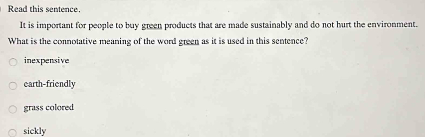 Read this sentence.
It is important for people to buy green products that are made sustainably and do not hurt the environment.
What is the connotative meaning of the word green as it is used in this sentence?
inexpensive
earth-friendly
grass colored
sickly