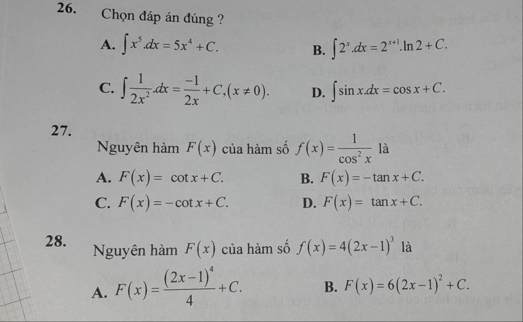 Chọn đáp án đúng ?
A. ∈t x^5.dx=5x^4+C. ∈t 2^x.dx=2^(x+1).ln 2+C. 
B.
C. ∈t  1/2x^2 . dx= (-1)/2x +C, (x!= 0). D. ∈t sin x.dx=cos x+C. 
27.
Nguyên hàm F(x) của hàm số f(x)= 1/cos^2x la
A. F(x)=cot x+C. B. F(x)=-tan x+C.
C. F(x)=-cot x+C. D. F(x)=tan x+C. 
28.
Nguyên hàm F(x) của hàm số f(x)=4(2x-1)^3 là
A. F(x)=frac (2x-1)^44+C.
B. F(x)=6(2x-1)^2+C.