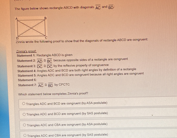 The figure below shows rectangle ABCD with diagonals overline AC and overline BD : 
Zinnia wrote the following proof to show that the diagonals of rectangle ABCD are congruent:
Zinnia's proof:
Statement 1: Rectangle ABCD is given
Statement 2: overline AD≌ overline BC because opposite sides of a rectangle are congruent
Statement 3: overline DC≌ overline DC by the reflexive property of congruence
Statement 4: Angles ADC and BCD are both right angles by definition of a rectangle
Statement 5: Angles ADC and BCD are congruent because all right angles are congruent
Statement 6:
Statement 7: overline AC≌ overline BD by CPCTC
Which statement below completes Zinnia's proof?
Triangles ADC and BCD are congruent (by ASA postulate)
Triangles ADC and BCD are congruent (by SAS postulate)
Triangles ADC and CBA are congruent (by ASA postulate)
Triangles ADC and CBA are congruent (by SAS postulate)