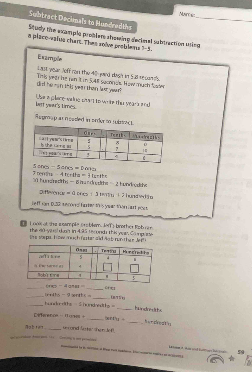 Name: 
Subtract Decimals to Hundredths 
Study the example problem showing decimal subtraction using 
a place-value chart. Then solve problems 1-5. 
Example 
Last year Jeff ran the 40-yard dash in 5.8 seconds. 
This year he ran it in 5.48 seconds. How much faster 
did he run this year than last year? 
Use a place-value chart to write this year's and 
last year's times. 
Regroup as needed in order to subtr
5 ones - 5 ones =0 ones
7 tenths - 4 tenths =3 tenths
10 hundredths - 8 hundredths =2 hundredths
Difference =0ones+3 tenth 5+2 hundredths
Jeff ran 0.32 second faster this year than last year. 
Look at the example problem. Jeff's brother Rob ran 
the 40-yard dash in 4.95 seconds this year. Complete 
the steps. How much faster did Rob run than Jeff? 
_ones - 4 ones = _ ones
_tenths - 9 tenths = _ tenths
_hundredths - 5 hundredths = _ hundredths
Difference =0ones+ _ tenths + _ hundredths
Rob ran _second faster than Jeff. 
φ 6 Gn1ths at West Purk Acsdomy. This ressurce expires on 6/20/2026.