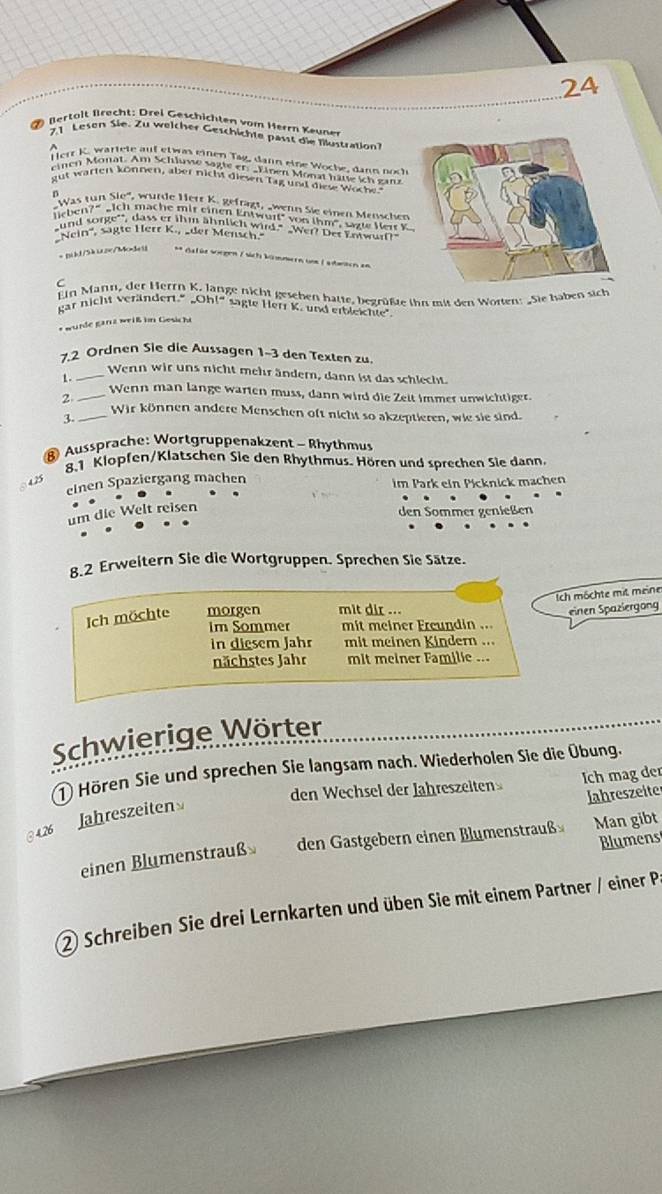 lertalt  fecht :  Drei Geschich ten vom Herrn ene
21 Lesen Sie. Zu welcher Geschichte passt die filustratio
^  Herr K. wärlete auf etwas einen Tág, dann eine Woche, dann noch
einen Monat. Am Schluve sagte er: _Linen Monat ham ich gans
gut warter können, aber nicht diesen Tag und diese Woche
D Was tun Sio', wurde Herr K. gefrägt, wenn Sie einen Menschen
lieben?" _ich mache mir einen Entwurf" von ihm", sazte Herr k
und sorge'", dass er ihm ähnlich wird." _Wer? Der Enwurf?
Nein'', sägte Herr K., _der Mensch.
=  Bikd/5k u2e/Modei ** Gafür soegen / sich künmern um L abnten an
C
Ein Mann, der Herrn K. lange nicht geschen hatte, begrüßte ihn mit den Worten: Sie haben sich
gar nicht verändert." _Oh!" sagte Herr K. und erbleihte".
* wurde ganz weiß in Gesicht
7,2 Ordnen Sie die Aussagen 1-3 den Texten zu
_Wenn wir uns nicht mehr ändern, dann ist das schlecht.
1 .
_Wenn man lange warten muss, dann wird die Zeit immer unwichtiger.
2
_Wir können andere Menschen oft nicht so akzeptieren, wie sie sind.
3.
Aussprache: Wortgruppenakzent - Rhythmus
8.1 Klopfen/Klatschen Sie den Rhythmus. Hören und sprechen Sie dann.
4.25
einen Spaziergang machen im Park ein Picknick machen
um die Welt reisen
den Sommer genießen
8.2 Erweitern Sie die Wortgruppen. Sprechen Sie Sätze.
Ich möchte mit meine
Ich möchte morgen mit dir ...
einen Spaziergong
Im Sommer mit meiner Freundin ...
in diesem Jahr mit meinen Kindern ...
nächstes Jahr mit meiner Familie ...
Schwierige Wörter
1 Hören Sie und sprechen Sie langsam nach. Wiederholen Sie die Übung.
den Wechsel der Jähreszeiten Ich mag der
Jahreszeiter
Jähreszeiten
@ 4.26
Blumens
einen Blumenstrauß den Gastgebern einen Blumenstrauß Man gibt
② Schreiben Sie drei Lernkarten und üben Sie mit einem Partner / einer P.