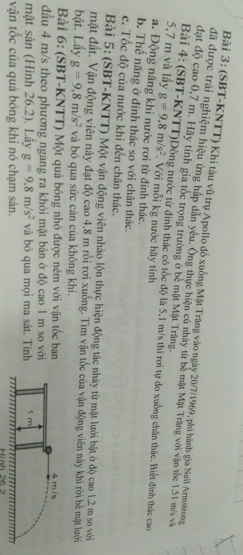 (SBT-KNTT) Khi tàu vũ trụ Apollo đổ xuống Mặt Trăng vào ngày 20/7/1969, phi hành gia Neil Armstrong 
đã được trải nghiệm hiệu ứng hấp dẫn yếu. Ông thực hiện cú nhảy từ bề mặt Mặt Trăng với vận tốc 1,51 m/s và 
đặt độ cao 0,7 m. Hãy tính gia tốc trọng trường ở bề mặt Mặt Trăng. 
Bài 4: (SBT-KNTT)Dòng nước từ đỉnh thác có tốc độ là 5,1 m/s thì rơi tự do xuống chân thác. Biết đinh thác cao
5,7 m và lấy g=9, 8m/s^2. Với mỗi kg nước hãy tính 
a. Động năng khi nước rơi từ đỉnh thác. 
b. Thể năng ở đỉnh thác so với chân thác. 
c. Tốc độ của nước khi đến chân thác. 
Bài 5: (SBT-KNTT) Một vận động viên nhào lộn thực hiện động tác nhảy từ mặt lưới bật ở độ cao 1,2 m so với 
mặt đất. Vận động viên này đạt độ cao 4,8 m rồi rơi xuống. Tìm vận tốc của vận động viên này khi rời bề mặt lưới 
bật. Lấy g=9, 8m/s^2 và bỏ qua sức cản của không khí. 
Bài 6: (SBT-KNTT) Một quả bóng nhỏ được ném với vận tốc ban 
đầu 4 m/s theo phương ngang ra khỏi mặt bàn ở độ cao 1 m so với 
mặt sàn (Hình 26.2). Lầy g=9, 8m/s^2 và bỏ qua mọi ma sát. Tính 
vận tốc của quả bóng khi nó chạm sàn. 
Hình 26 2