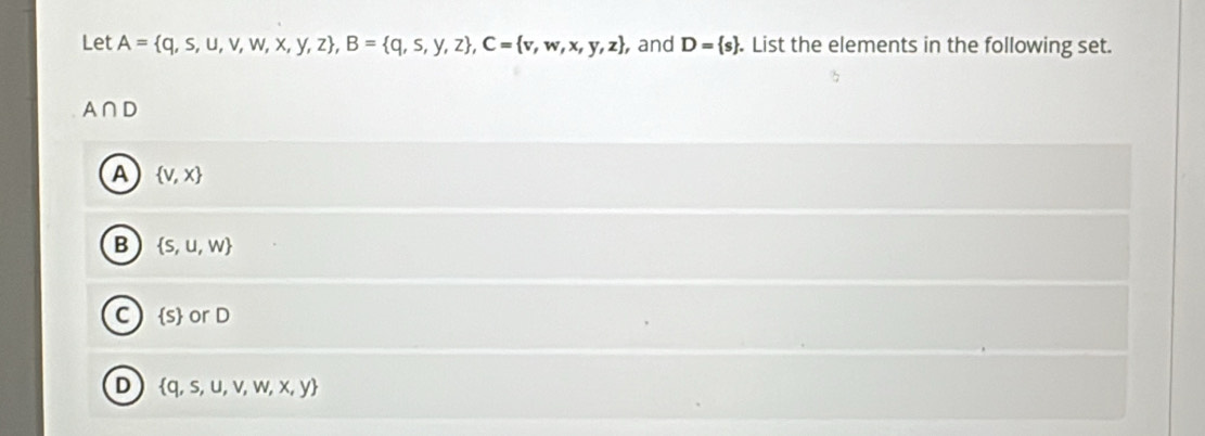 Let A= q,s,u,v,w,x,y,z , B= q,s,y,z , C= v,w,x,y,z , and D= s. List the elements in the following set.
A∩ D
A  v,x
B  S,u,w
C  s or D
D  q,s,u,v,w,x,y