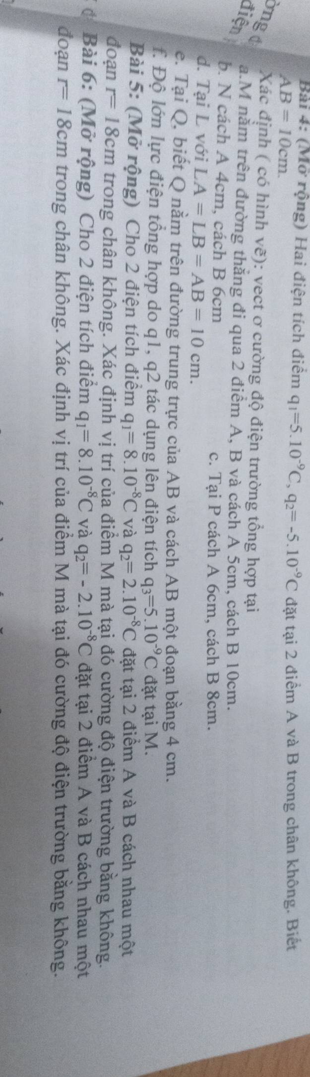 (Mở rộng) Hai điện tích điểm q_1=5.10^(-9)C, q_2=-5.10^(-9)C đặt tại 2 điểm A và B trong chân không. Biết
AB=10cm. 
bngd Xác định ( có hình vẽ): vect ơ cường độ điện trường tổng hợp tại 
điện a.M năm trên đường thắng đi qua 2 điểm A, B và cách A 5cm, cách B 10cm. 
b. N cách A 4cm, cách B 6cm c. Tại P cách A 6cm, cách B 8cm. 
d. Tại L với LA=LB=AB=10cm. 
e. Tại Q, biết Q nằm trên đường trung trực của AB và cách AB một đoạn bằng 4 cm. 
f. Độ lớn lực điện tổng hợp do q1, q2 tác dụng lên điện tích q_3=5.10^(-9)C đặt tại M. 
Bài 5: (Mở rộng) Cho 2 điện tích điểm q_1=8.10^(-8)C và q_2=2.10^(-8)C đặt tại 2 điểm A và B cách nhau một 
đoạn r=18cm trong chân không. Xác định vị trí của điểm M mà tại đó cường độ điện trường bằng không. 
C Bài 6: (Mở rộng) Cho 2 điện tích điểm q_1=8.10^(-8)C và q_2=-2.10^(-8)C đặt tại 2 điểm A và B cách nhau một 
đoạn r=18cm trong chân không. Xác định vị trí của điểm M mà tại đó cường độ điện trường bằng không.