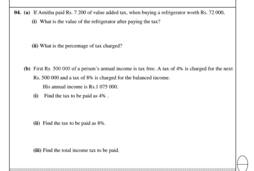 If Amitha paid Rs. 7 200 of value added tax, when buying a refrigerator worth Rs. 72 000, 
(i) What is the value of the refrigerator after paying the tax? 
(ii) What is the percentage of tax charged? 
(b) First Rs. 500 000 of a person’s annual income is tax free. A tax of 4% is charged for the next
Rs. 500 000 and a tax of 8% is charged for the balanced income. 
His annual income is Rs.1 075 000. 
(i) Find the tax to be paid as 4%. 
(ii) Find the tax to be paid as 8%. 
(iii) Find the total income tax to be paid.