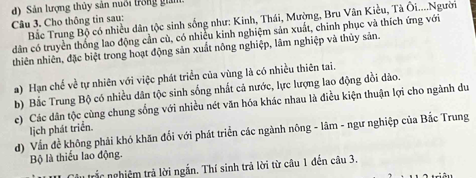 Sản lượng thủy sản nuổi trong giám 
Bắc Trung Bộ có nhiều dân tộc sinh sống như: Kinh, Thái, Mường, Bru Vân Kiều, Tà Ôi....Người 
Câu 3. Cho thông tin sau: 
dân có truyền thống lao động cần cù, có nhiều kinh nghiệm sản xuất, chinh phục và thích ứng với 
thiên nhiên, đặc biệt trong hoạt động sản xuất nông nghiệp, lâm nghiệp và thủy sản. 
a) Hạn chế về tự nhiên với việc phát triển của vùng là có nhiều thiên tai. 
b) Bắc Trung Bộ có nhiều dân tộc sinh sống nhất cả nước, lực lượng lao động dồi dào. 
c) Các dân tộc cùng chung sống với nhiều nét văn hóa khác nhau là điều kiện thuận lợi cho ngành du 
lịch phát triển. 
d) Vẫn đề không phải khó khăn đối với phát triển các ngành nông - lâm - ngư nghiệp của Bắc Trung 
Bộ là thiếu lao động. 
Câu trắc nghiệm trả lời ngắn. Thí sinh trả lời từ câu 1 đến câu 3.