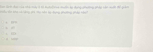 Ban lãnh đạo của nhà máy ô tô AutoDrive muốn áp dụng phương pháp sản xuất để giảm
thiểu tồn kho và lãng phí. Họ nên áp dụng phương pháp nào?
a. BPR
b、JIT
c. EDI
d. MRP