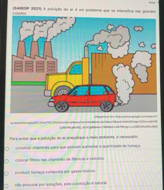 Notac
(SARESP 2021) A poluição do ar é um problema que se intensífica nas grandes
q=desenho+polur%C3%A7%C3%A3o+do+ar&source=|vs&bmsisch&sai0&ed=0ahUKEwjpm2)0tvnaAh(
(ZAKHRcaBnAQAl,ClgB&biw=1366&bih=647wimgrc=vZ8RD3N;K5vzBM)
Para evitar que a poluição do ar prejudique o meio ambiente, é necessário
construir chaminés para que possam aumentar a quantidade de fumaça.
colocar filtros nas chaminés de fábricas e veículos.
produzir fumaça composta por gases tóxicos.
não procurar por soluções, pois a poluição é natural.