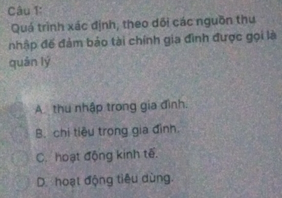 Quá trình xác định, theo dối các nguồn thu
nhập đế đảm báo tài chính gia đình được gọi là
quán lý
Athu nhập trong gia đình.
B. chi tiêu trong gia đình.
C. hoạt động kinh tế.
D hoạt động tiêu dùng.