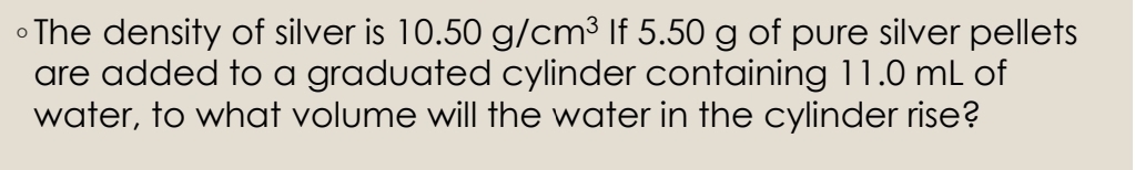 ∘The density of silver is 10.50g/cm^3 If 5.50 g of pure silver pellets 
are added to a graduated cylinder containing 11.0 mL of 
water, to what volume will the water in the cylinder rise?