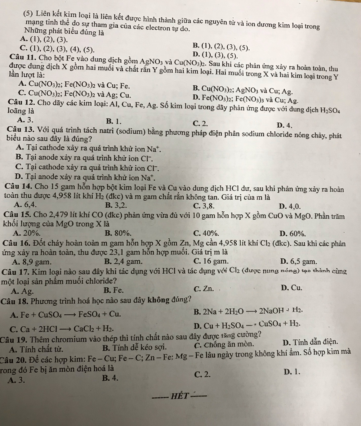 (5) Liên kết kim loại là liên kết được hình thành giữa các nguyên tử và ion dương kim loại trong
mạng tinh thể do sự tham gia của các electron tự do.
Những phát biểu đúng là
A. (1), (2), (3). B. (1), (2), (3), (5).
C. (1), (2), (3), (4), (5).
D. (1), (3), ( 12
Câu 11. Cho bột Fe vào dung dịch gồm AgNO_3 và Cu(NO_3)_2 2. Sau khi các phản ứng xảy ra hoàn toàn, thu
được dung dịch X gồm hai muối và chất rắn Y gồm hai kim loại. Hai muối trong X và hai kim loại trong Y
lần lượt là:
A. Cu(NO_3)_2 : Fe(NO_3)_2 2 và Cu; Fe. B. Cu(NO_3) 2; AgNO_3 và Cu;Ag
C. Cu(NO_3)_2 : Fe(NO_3)_2 và Ag; Cu. D. Fe(NO_3) 2; Fe(NO_3)_3 và Cu;Ag.
Câu 12. Cho dãy các kim loại: Al, Cu,Fe,Ag g. Số kim loại trong dãy phản ứng được với dung dịch
loãng là H_2SO_4
A. 3. B. 1. C. 2. D. 4.
Câu 13. Với quá trình tách natri (sodium) bằng phương pháp điện phân sodium chloride nóng chảy, phát
biểu nào sau đây là đúng?
A. Tại cathode xảy ra quá trình khử ion Na^+

B. Tại anode xảy ra quá trình khử ion Cl.
C. Tại cathode xảy ra quả trình khử ion Cl .
D. Tại anode xảy ra quá trình khử ion Na^+.
Câu 14. Cho 15 gam hỗn hợp bột kim loại Fe và Cu vào dung dịch HCl dư, sau khi phản ứng xảy ra hoàn
toàn thu được 4,958 lít khí H_2 (đkc) và m gam chất rắn không tan. Giá trị của m là
A. 6,4. B. 3,2. C. 3,8. D. 4,0.
Câu 15. Cho 2,479 lít khí CO (đkc) phản ứng vừa đủ với 10 gam hỗn hợp X gồm CuO và MgO. Phần trăm
khối lượng của MgO trong X là
A. 20%. B. 80%. C. 40%. D. 60%.
Câu 16. Đốt cháy hoàn toàn m gam hỗn hợp X gồm Zn, Mg cần 4,958 lít khí Cl_2 (đkc). Sau khi các phản
ứng xảy ra hoàn toàn, thu được 23,1 gam hỗn hợp muối. Giá trị m là
A. 8,9 gam. B. 2,4 gam. C. 16 gam. D. 6,5 gam.
Câu 17. Kim loại nào sau đây khi tác dụng với HCl và tác dụng với Cl_2 (được nung nóng) tạo thành cùng
một loại sản phẩm muối chloride?
A. Ag. B. Fe. C. Zn.
D. Cu.
Câu 18. Phương trình hoá học nào sau đây không đúng?
A. Fe+CuSO_4to FeSO_4+Cu.
B. 2Na+2H_2Oto 2NaOHto H_2.
C. Ca+2HClto CaCl_2+H_2.
D. Cu+H_2SO_4-· CuSO_4+H_2.
Câu 19. Thêm chromium vào thép thì tính chất nào sau đây được tăng cường?
A. Tính chất từ. B. Tính dễ kéo sợi. C. Chống ăn mòn. D. Tính dẫn điện.
Câu 20. Để các hợp kim: 1 Fe-Cu;Fe-C;Zn-Fe; Fe; Mg - Fe lâu ngày trong không khí ẩm. Số hợp kim mà
rong đó Fe bị ăn mòn điện hoá là D. 1.
A. 3. B. 4.
C. 2.
_HÉt ______